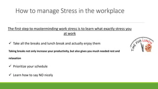 How to manage Stress in the workplace
The first step to masterminding work stress is to learn what exactly stress you
at work
 Take all the breaks and lunch break and actually enjoy them
Taking breaks not only increase your productivity, but also gives you mush needed rest and
relaxation
 Prioritize your schedule
 Learn how to say NO nicely
 