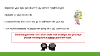 - Reposition your body periodically if you perform repetitive work
- Advocate for your own needs.
- Schedule time to drink water and go for bathroom into your day
- Train your coworkers to respect you by doing what you say you will do
Even though some stressors of work won't change, but you have
power to change your perception of the work.
 