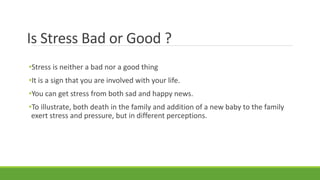 Is Stress Bad or Good ?
•Stress is neither a bad nor a good thing
•It is a sign that you are involved with your life.
•You can get stress from both sad and happy news.
•To illustrate, both death in the family and addition of a new baby to the family
exert stress and pressure, but in different perceptions.
 