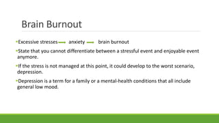 Brain Burnout
Excessive stresses anxiety brain burnout
State that you cannot differentiate between a stressful event and enjoyable event
anymore.
If the stress is not managed at this point, it could develop to the worst scenario,
depression.
Depression is a term for a family or a mental-health conditions that all include
general low mood.
 