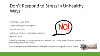 Don’t Respond to Stress in Unhealthy
Ways
Smoking or using drugs
Caffeine or sugar consumption
Impulse shopping
Sedentary lifestyle or excessive exercising
Work-a-holism
Unhealthy behaviors to manage your stressors will only create more stressors, may be not
immediately, but in the future.
Tip: when your mind is overburdened, do something with your hand
 