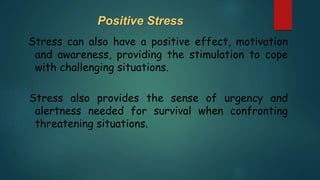 Positive Stress
Stress can also have a positive effect, motivation
and awareness, providing the stimulation to cope
with challenging situations.
Stress also provides the sense of urgency and
alertness needed for survival when confronting
threatening situations.
 