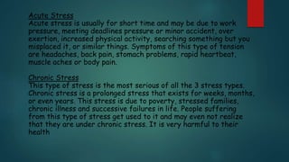 Acute Stress
Acute stress is usually for short time and may be due to work
pressure, meeting deadlines pressure or minor accident, over
exertion, increased physical activity, searching something but you
misplaced it, or similar things. Symptoms of this type of tension
are headaches, back pain, stomach problems, rapid heartbeat,
muscle aches or body pain.
Chronic Stress
This type of stress is the most serious of all the 3 stress types.
Chronic stress is a prolonged stress that exists for weeks, months,
or even years. This stress is due to poverty, stressed families,
chronic illness and successive failures in life. People suffering
from this type of stress get used to it and may even not realize
that they are under chronic stress. It is very harmful to their
health
 