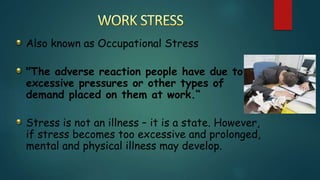 Also known as Occupational Stress
"The adverse reaction people have due to
excessive pressures or other types of
demand placed on them at work.“
Stress is not an illness – it is a state. However,
if stress becomes too excessive and prolonged,
mental and physical illness may develop.
 