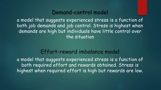 Demand-control model
a model that suggests experienced stress is a function of
both job demands and job control. Stress is highest when
demands are high but individuals have little control over
the situation
Effort-reward imbalance model
a model that suggests experienced stress is a function of
both required effort and rewards obtained. Stress is
highest when required effort is high but rewards are low.
 