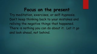 Focus on the present
Try meditation, exercises, or self-hypnosis.
Don’t keep thinking back to your mistakes and
reliving the negative things that happened.
There is nothing you can do about it. Let it go
and look ahead, not behind.
 