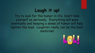 Laugh it up!
Try to look for the humor in life. Don’t take
yourself so seriously. Everything will pass
eventually and keeping a sense of humor will help
lighten the load. Laughter really can be the best
medicine!
 