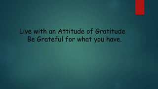Live with an Attitude of Gratitude
Be Grateful for what you have.
 
