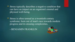 Stress typically describes a negative condition that
can have an impact on an organism's mental and
physical well-being.
Stress is often termed as a twentieth century
syndrome, born out of man's race towards modern
progress and its ensuing complexities.
- BENJAMIN FRANKLIN
 