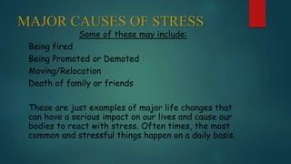 MAJOR CAUSES OF STRESS
Some of these may include:
Being fired
Being Promoted or Demoted
Moving/Relocation
Death of family or friends
These are just examples of major life changes that
can have a serious impact on our lives and cause our
bodies to react with stress. Often times, the most
common and stressful things happen on a daily basis.
 