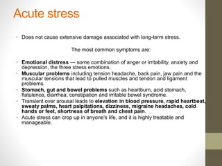 Acute stress
• Does not cause extensive damage associated with long-term stress.
The most common symptoms are:
• Emotional distress — some combination of anger or irritability, anxiety and
depression, the three stress emotions.
• Muscular problems including tension headache, back pain, jaw pain and the
muscular tensions that lead to pulled muscles and tendon and ligament
problems.
• Stomach, gut and bowel problems such as heartburn, acid stomach,
flatulence, diarrhea, constipation and irritable bowel syndrome.
• Transient over arousal leads to elevation in blood pressure, rapid heartbeat,
sweaty palms, heart palpitations, dizziness, migraine headaches, cold
hands or feet, shortness of breath and chest pain.
• Acute stress can crop up in anyone's life, and it is highly treatable and
manageable.
 