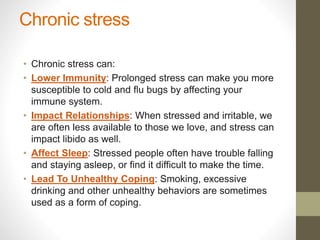 Chronic stress
• Chronic stress can:
• Lower Immunity: Prolonged stress can make you more
susceptible to cold and flu bugs by affecting your
immune system.
• Impact Relationships: When stressed and irritable, we
are often less available to those we love, and stress can
impact libido as well.
• Affect Sleep: Stressed people often have trouble falling
and staying asleep, or find it difficult to make the time.
• Lead To Unhealthy Coping: Smoking, excessive
drinking and other unhealthy behaviors are sometimes
used as a form of coping.
 