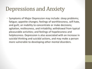 Depressions and Anxiety
• Symptoms of Major Depression may include: sleep problems;
fatigue; appetite changes; feelings of worthlessness, self-hate,
and guilt; an inability to concentrate or make decisions;
agitation, restlessness, and irritability; withdrawal from typical
pleasurable activities; and feelings of hopelessness and
helplessness. Depression is also associated with an increase in
suicidal thinking and suicidal actions, and may make a person
more vulnerable to developing other mental disorders.
 