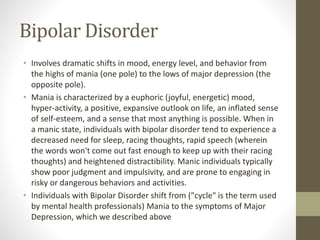 Bipolar Disorder
• Involves dramatic shifts in mood, energy level, and behavior from
the highs of mania (one pole) to the lows of major depression (the
opposite pole).
• Mania is characterized by a euphoric (joyful, energetic) mood,
hyper-activity, a positive, expansive outlook on life, an inflated sense
of self-esteem, and a sense that most anything is possible. When in
a manic state, individuals with bipolar disorder tend to experience a
decreased need for sleep, racing thoughts, rapid speech (wherein
the words won't come out fast enough to keep up with their racing
thoughts) and heightened distractibility. Manic individuals typically
show poor judgment and impulsivity, and are prone to engaging in
risky or dangerous behaviors and activities.
• Individuals with Bipolar Disorder shift from ("cycle" is the term used
by mental health professionals) Mania to the symptoms of Major
Depression, which we described above
 