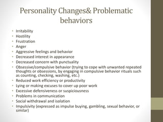 Personality Changes& Problematic
behaviors
• Irritability
• Hostility
• Frustration
• Anger
• Aggressive feelings and behavior
• Decreased interest in appearance
• Decreased concern with punctuality
• Obsessive/compulsive behavior (trying to cope with unwanted repeated
thoughts or obsessions, by engaging in compulsive behavior rituals such
as counting, checking, washing, etc.)
• Reduced work efficiency or productivity
• Lying or making excuses to cover up poor work
• Excessive defensiveness or suspiciousness
• Problems in communication
• Social withdrawal and isolation
• Impulsivity (expressed as impulse buying, gambling, sexual behavior, or
similar)
 