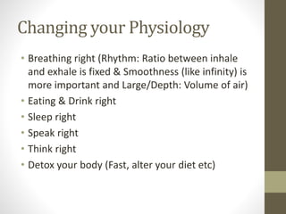 Changing your Physiology
• Breathing right (Rhythm: Ratio between inhale
and exhale is fixed & Smoothness (like infinity) is
more important and Large/Depth: Volume of air)
• Eating & Drink right
• Sleep right
• Speak right
• Think right
• Detox your body (Fast, alter your diet etc)
 