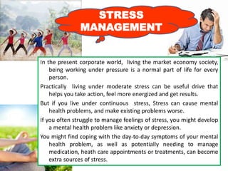 STRESS
MANAGEMENT
In the present corporate world, living the market economy society,
being working under pressure is a normal part of life for every
person.
Practically living under moderate stress can be useful drive that
helps you take action, feel more energized and get results.
But if you live under continuous stress, Stress can cause mental
health problems, and make existing problems worse.
If you often struggle to manage feelings of stress, you might develop
a mental health problem like anxiety or depression.
You might find coping with the day-to-day symptoms of your mental
health problem, as well as potentially needing to manage
medication, heath care appointments or treatments, can become
extra sources of stress.
 