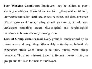 Poor Working Conditions: Employees may be subject to poor
working conditions. It would include bad lighting and ventilation,
unhygienic sanitation facilities, excessive noise, and dust, presence
of toxic gasses and fumes, inadequate safety measures, etc. All these
unpleasant conditions create physiological and psychological
imbalance in humans thereby causing stress.
Lack of Group Cohesiveness: Every group is characterized by its
cohesiveness, although they differ widely in its degree. Individuals
experience stress when there is no unity among work group
members. There are mistrust, jealousy, frequent quarrels, etc., in
groups and this lead to stress to employees.
 