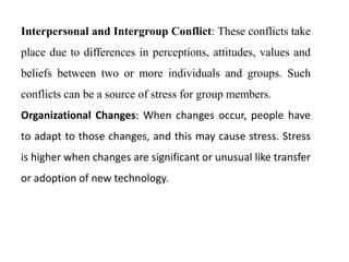 Interpersonal and Intergroup Conflict: These conflicts take
place due to differences in perceptions, attitudes, values and
beliefs between two or more individuals and groups. Such
conflicts can be a source of stress for group members.
Organizational Changes: When changes occur, people have
to adapt to those changes, and this may cause stress. Stress
is higher when changes are significant or unusual like transfer
or adoption of new technology.
 