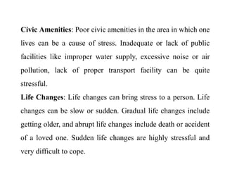 Civic Amenities: Poor civic amenities in the area in which one
lives can be a cause of stress. Inadequate or lack of public
facilities like improper water supply, excessive noise or air
pollution, lack of proper transport facility can be quite
stressful.
Life Changes: Life changes can bring stress to a person. Life
changes can be slow or sudden. Gradual life changes include
getting older, and abrupt life changes include death or accident
of a loved one. Sudden life changes are highly stressful and
very difficult to cope.
 