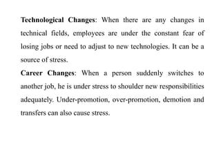 Technological Changes: When there are any changes in
technical fields, employees are under the constant fear of
losing jobs or need to adjust to new technologies. It can be a
source of stress.
Career Changes: When a person suddenly switches to
another job, he is under stress to shoulder new responsibilities
adequately. Under-promotion, over-promotion, demotion and
transfers can also cause stress.
 