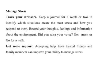 Manage Stress
Track your stressors. Keep a journal for a week or two to
identify which situations create the most stress and how you
respond to them. Record your thoughts, feelings and information
about the environment. Did you raise your voice? Get snack or
Go for a walk.
Get some support. Accepting help from trusted friends and
family members can improve your ability to manage stress.
 