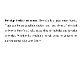 Develop healthy responses. Exercise is a great stress-buster.
Yoga can be an excellent choice, and any form of physical
activity is beneficial. Also make time for hobbies and favorite
activities. Whether it's reading a novel, going to concerts or
playing games with your family.
 