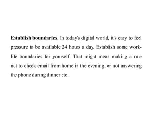 Establish boundaries. In today's digital world, it's easy to feel
pressure to be available 24 hours a day. Establish some work-
life boundaries for yourself. That might mean making a rule
not to check email from home in the evening, or not answering
the phone during dinner etc.
 