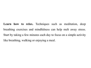 Learn how to relax. Techniques such as meditation, deep
breathing exercises and mindfulness can help melt away stress.
Start by taking a few minutes each day to focus on a simple activity
like breathing, walking or enjoying a meal.
 