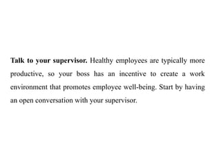 Talk to your supervisor. Healthy employees are typically more
productive, so your boss has an incentive to create a work
environment that promotes employee well-being. Start by having
an open conversation with your supervisor.
 