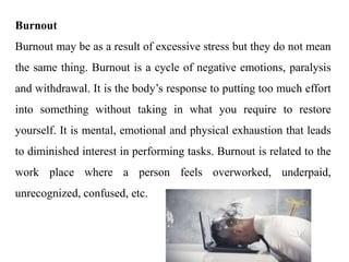 Burnout
Burnout may be as a result of excessive stress but they do not mean
the same thing. Burnout is a cycle of negative emotions, paralysis
and withdrawal. It is the body’s response to putting too much effort
into something without taking in what you require to restore
yourself. It is mental, emotional and physical exhaustion that leads
to diminished interest in performing tasks. Burnout is related to the
work place where a person feels overworked, underpaid,
unrecognized, confused, etc.
 