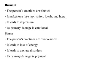 Burnout
· The person’s emotions are blunted
· It makes one lose motivation, ideals, and hope
· It leads to depression
· Its primary damage is emotional
Stress
· The person’s emotions are over reactive
· It leads to loss of energy
· It leads to anxiety disorders
· Its primary damage is physical
 