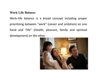 Work Life Balance
Work–life balance is a broad concept including proper
prioritizing between “work” (career and ambition) on one
hand and “life” (Health, pleasure, family and spiritual
development) on the other.
 