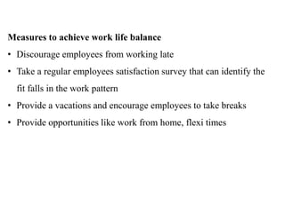 Measures to achieve work life balance
• Discourage employees from working late
• Take a regular employees satisfaction survey that can identify the
fit falls in the work pattern
• Provide a vacations and encourage employees to take breaks
• Provide opportunities like work from home, flexi times
 