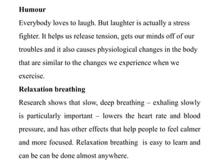 Humour
Everybody loves to laugh. But laughter is actually a stress
fighter. It helps us release tension, gets our minds off of our
troubles and it also causes physiological changes in the body
that are similar to the changes we experience when we
exercise.
Relaxation breathing
Research shows that slow, deep breathing – exhaling slowly
is particularly important – lowers the heart rate and blood
pressure, and has other effects that help people to feel calmer
and more focused. Relaxation breathing is easy to learn and
can be can be done almost anywhere.
 