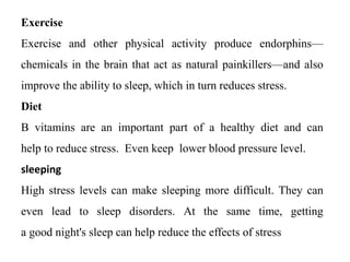 Exercise
Exercise and other physical activity produce endorphins—
chemicals in the brain that act as natural painkillers—and also
improve the ability to sleep, which in turn reduces stress.
Diet
B vitamins are an important part of a healthy diet and can
help to reduce stress. Even keep lower blood pressure level.
sleeping
High stress levels can make sleeping more difficult. They can
even lead to sleep disorders. At the same time, getting
a good night's sleep can help reduce the effects of stress
 