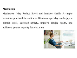 Meditation
Meditation May Reduce Stress and Improve Health. A simple
technique practiced for as few as 10 minutes per day can help you
control stress, decrease anxiety, improve cardiac health, and
achieve a greater capacity for relaxation.
 