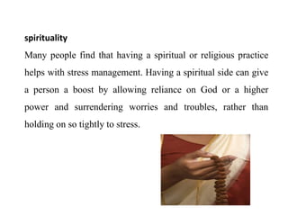 spirituality
Many people find that having a spiritual or religious practice
helps with stress management. Having a spiritual side can give
a person a boost by allowing reliance on God or a higher
power and surrendering worries and troubles, rather than
holding on so tightly to stress.
 
