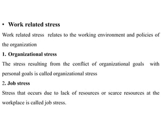 • Work related stress
Work related stress relates to the working environment and policies of
the organization
1. Organizational stress
The stress resulting from the conflict of organizational goals with
personal goals is called organizational stress
2. Job stress
Stress that occurs due to lack of resources or scarce resources at the
workplace is called job stress.
 