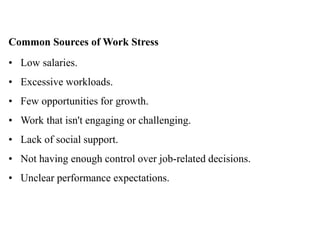 Common Sources of Work Stress
• Low salaries.
• Excessive workloads.
• Few opportunities for growth.
• Work that isn't engaging or challenging.
• Lack of social support.
• Not having enough control over job-related decisions.
• Unclear performance expectations.
 