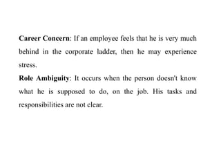 Career Concern: If an employee feels that he is very much
behind in the corporate ladder, then he may experience
stress.
Role Ambiguity: It occurs when the person doesn't know
what he is supposed to do, on the job. His tasks and
responsibilities are not clear.
 