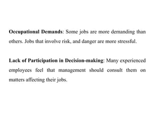 Occupational Demands: Some jobs are more demanding than
others. Jobs that involve risk, and danger are more stressful.
Lack of Participation in Decision-making: Many experienced
employees feel that management should consult them on
matters affecting their jobs.
 
