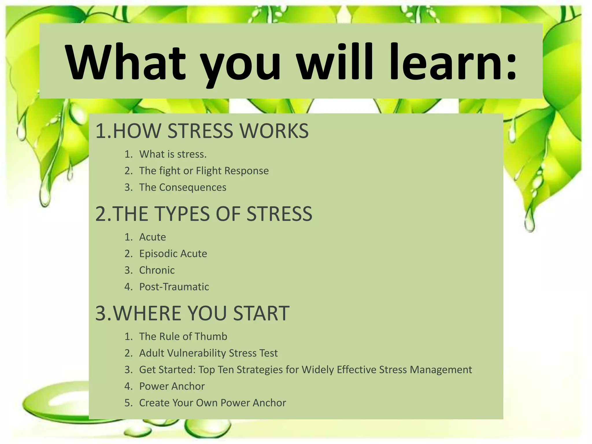 What you will learn:
1.HOW STRESS WORKS
1. What is stress.
2. The fight or Flight Response
3. The Consequences
2.THE TYPES OF STRESS
1. Acute
2. Episodic Acute
3. Chronic
4. Post-Traumatic
3.WHERE YOU START
1. The Rule of Thumb
2. Adult Vulnerability Stress Test
3. Get Started: Top Ten Strategies for Widely Effective Stress Management
4. Power Anchor
5. Create Your Own Power Anchor
 
