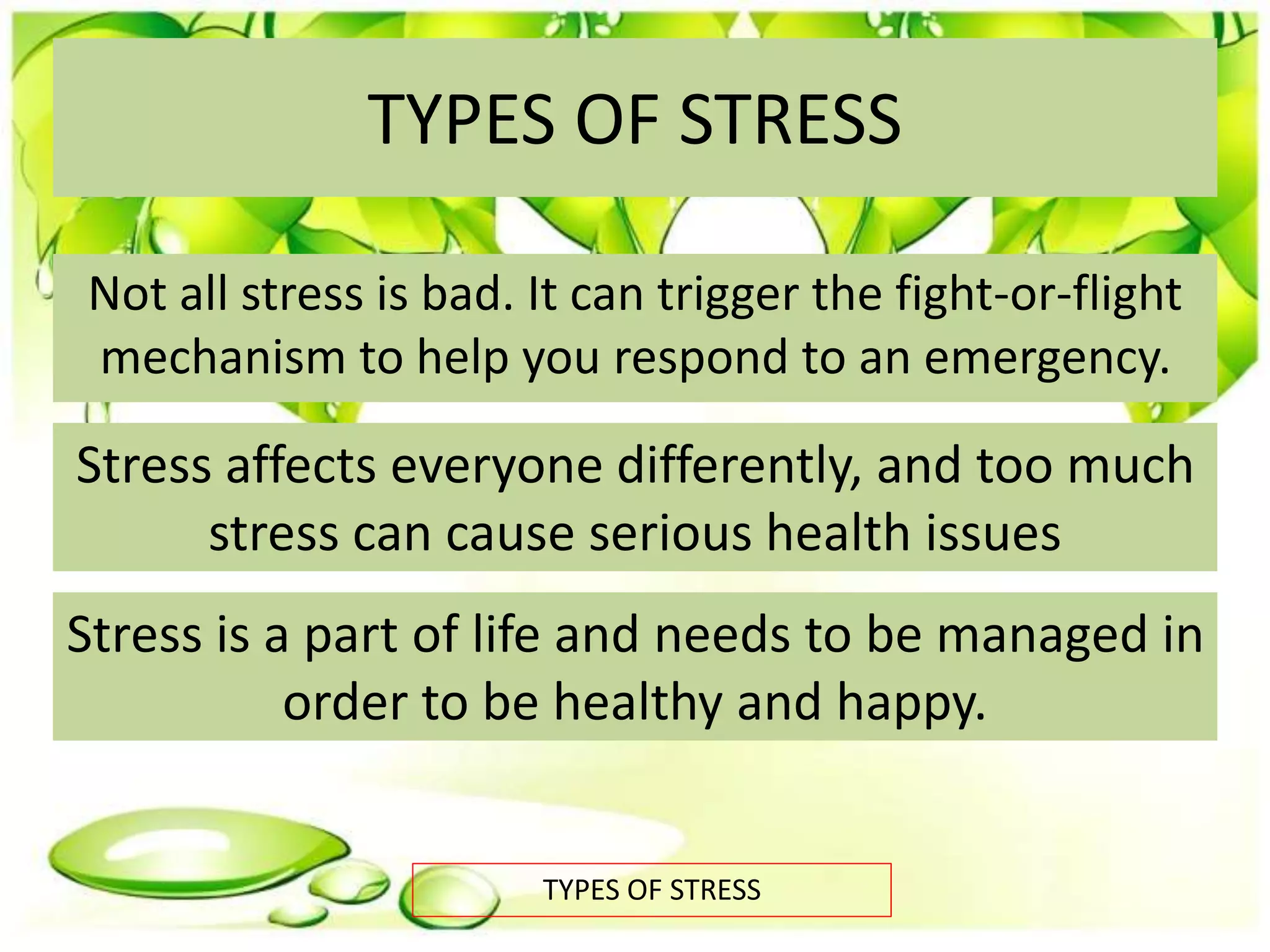 TYPES OF STRESS
Not all stress is bad. It can trigger the fight-or-flight
mechanism to help you respond to an emergency.
TYPES OF STRESS
Stress affects everyone differently, and too much
stress can cause serious health issues
Stress is a part of life and needs to be managed in
order to be healthy and happy.
 