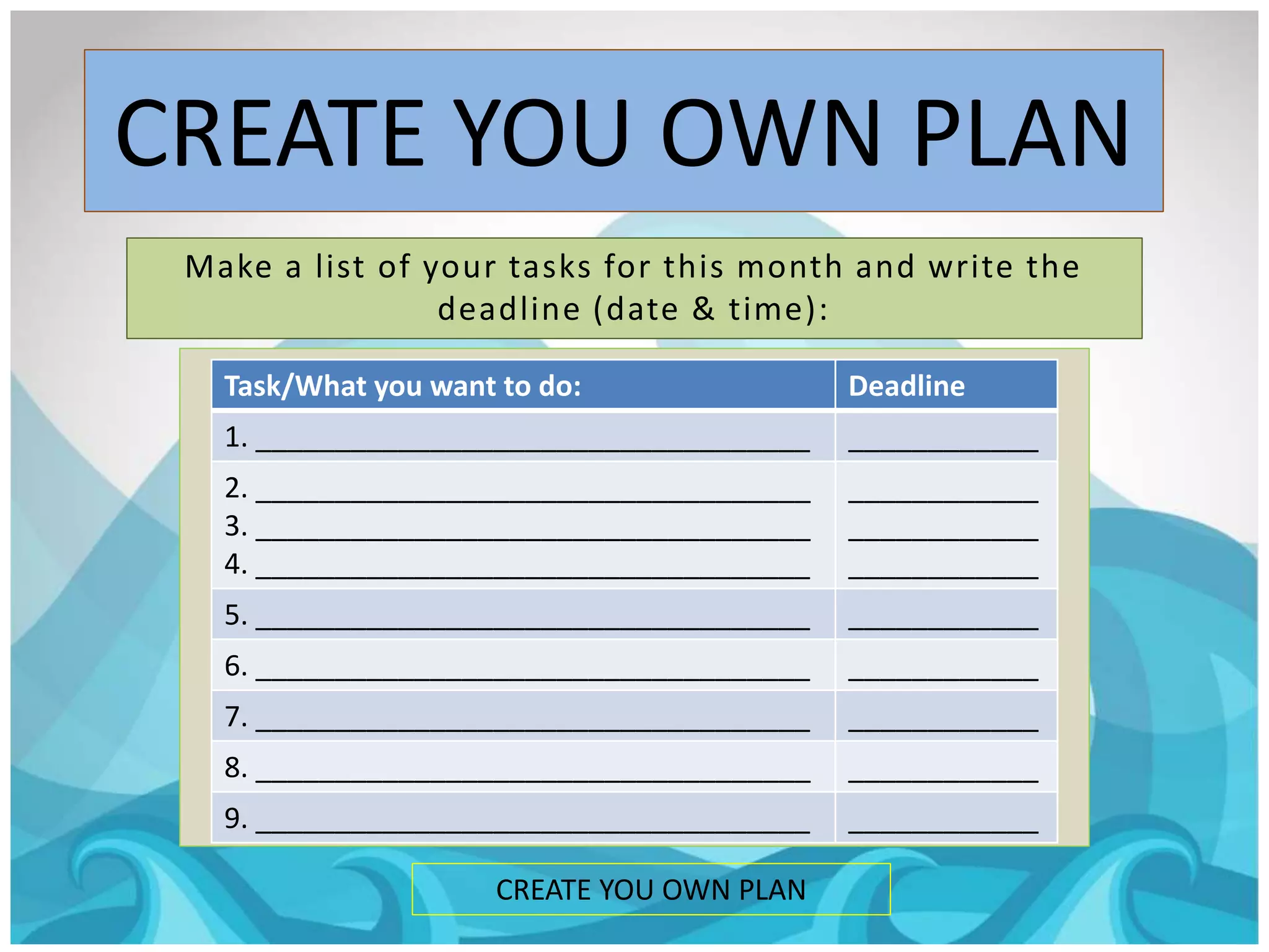 CREATE YOU OWN PLAN
CREATE YOU OWN PLAN
Make a list of your tasks for this month and write the
deadline (date & time):
Task/What you want to do: Deadline
1. ___________________________________ ____________
2. ___________________________________
3. ___________________________________
4. ___________________________________
____________
____________
____________
5. ___________________________________ ____________
6. ___________________________________ ____________
7. ___________________________________ ____________
8. ___________________________________ ____________
9. ___________________________________ ____________
 