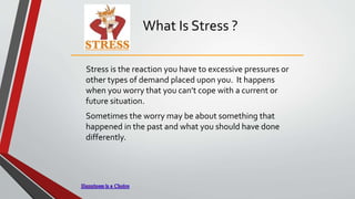 What Is Stress ?
Stress is the reaction you have to excessive pressures or
other types of demand placed upon you. It happens
when you worry that you can’t cope with a current or
future situation.
Sometimes the worry may be about something that
happened in the past and what you should have done
differently.
 
