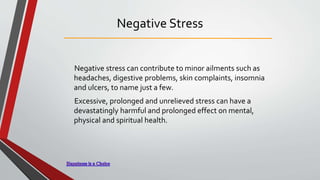 Negative Stress
Negative stress can contribute to minor ailments such as
headaches, digestive problems, skin complaints, insomnia
and ulcers, to name just a few.
Excessive, prolonged and unrelieved stress can have a
devastatingly harmful and prolonged effect on mental,
physical and spiritual health.
 
