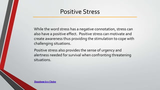 Positive Stress
While the word stress has a negative connotation, stress can
also have a positive effect. Positive stress can motivate and
create awareness thus providing the stimulation to cope with
challenging situations.
Positive stress also provides the sense of urgency and
alertness needed for survival when confronting threatening
situations.
 