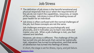 Job Stress
• The definition of job stress is the harmful emotional and
physical responses that occur when the requirements of
the job do not match the capabilities, resources, or needs
of the worker. Job stress is one of the leading causes of
poor health for an individual.
• Job stress is often confused with the normal challenges of
the job, but these concepts are not the same.
Job challenges energize you psychologically and
physically, and it motivates you to learn new skills and
master your job. When a job challenge is met, you feel
relaxed and satisfied.
However, job stress is different. The challenge of the job
has turned into job demands that cannot be realistically
met, relaxation has turned to exhaustion, and that sense
of satisfaction has turned into feelings of stress.
In short, the stage is set for illness, injury, and job failure.
 