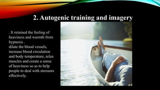 2. Autogenic training and imagery
. It retained the feeling of
heaviness and warmth from
hypnosis .
dilate the blood vessels,
increase blood circulation
and body temperature, relax
muscles and create a sense
of heaviness so as to help
people to deal with stressors
effectively.
 